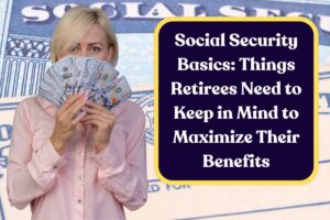 Social Security Basics: Things Retirees Need to Keep in Mind to Maximize Their Benefits